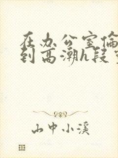 在办公室伦流澡到高潮h段灵兮