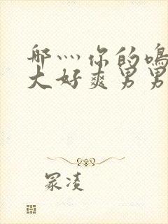 哪灬你的鸣巴好大好爽男男