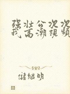 强壮公次次弄得我高潮视频