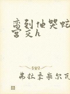 脔到他哭蛇双根宫交h