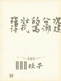 强壮的公次次弄得我高潮建国