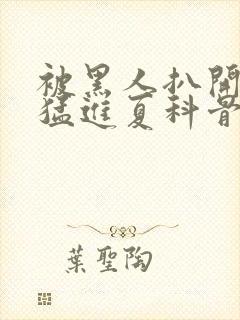 被黑人扒开双腿猛进夏科骨科