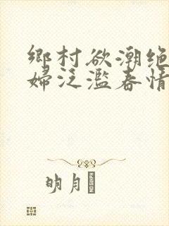 乡村欲潮绝色村妇泛滥春情下载