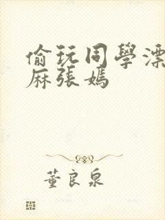 偷玩同学漂亮麻麻张嫣