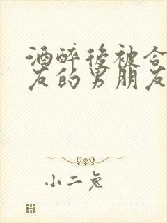 酒醉后被合租室友的男朋友睡了