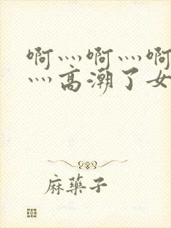 啊灬啊灬啊灬快灬高潮了女