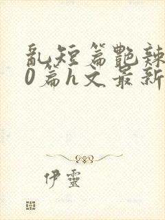 《乱短篇艳辣500篇h文最新章节》小说封面