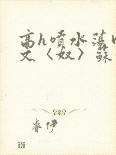 高h喷水荡肉欲文〈奴〉苏妖精