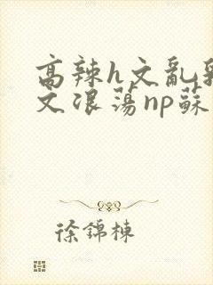 高辣h文乱乳h文浪荡np苏夏