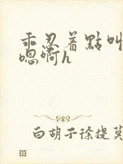 乖忍着点叫出来嗯啊h