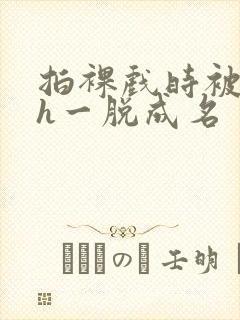 拍裸戏时被c了h一脱成名