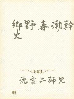 乡野春潮干柴烈火