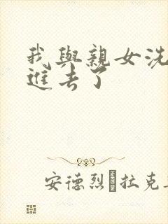 我与亲女洗澡时进去了