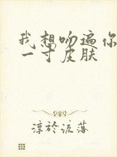 我想吻遍你的每一寸皮肤