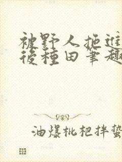 被野人拖进山洞后种田笔趣阁