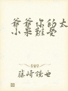 爷爷你的太大了小米难受