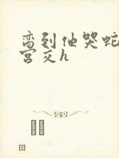 脔到他哭蛇双根宫交h