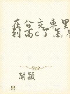 在公交车里c弄到高c了怎么办