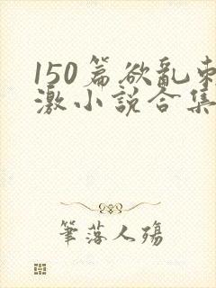 150篇欲乱刺激小说合集