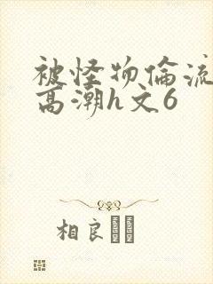 被怪物伦流澡到高潮h文6