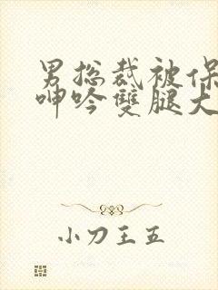 男总裁被保镖c呻吟双腿大张bl