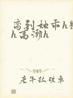 脔到她乖h粗话h高潮h