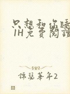 只想和你睡1V 1H免费阅读