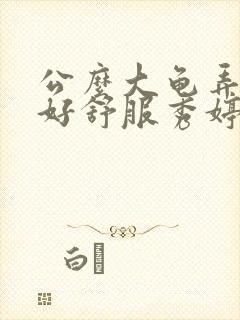 公么大龟弄得我好舒服秀婷