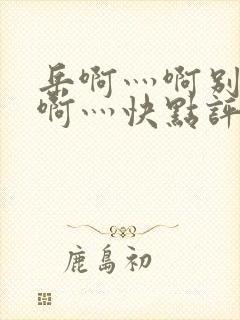 岳啊灬啊别停灬啊灬快点评价