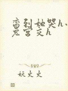 脔到她哭h小白兔宫交h