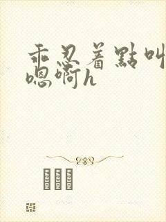 乖忍着点叫出来嗯啊h