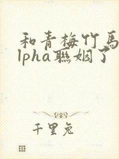 和青梅竹马的alpha联姻了 笔趣阁