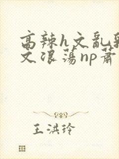 高辣h文乱乳h文浪荡np萧太后