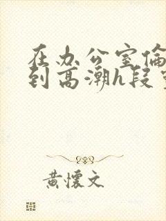 在办公室伦流澡到高潮h段灵兮