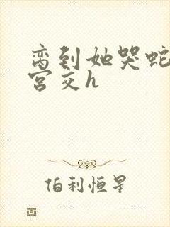 脔到她哭蛇双根宫交h