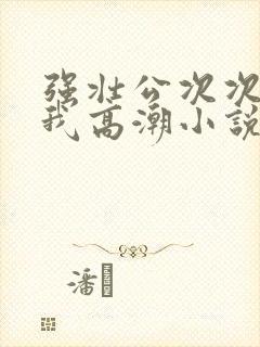 强壮公次次弄得我高潮小说