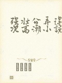 强壮公弄得我次次高潮小说