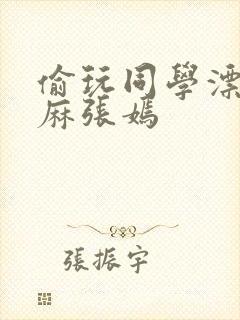 偷玩同学漂亮麻麻张嫣