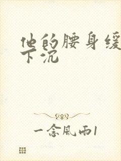 他的腰身缓慢的下沉