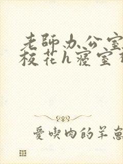 老师办公室狂肉校花h寝室视频