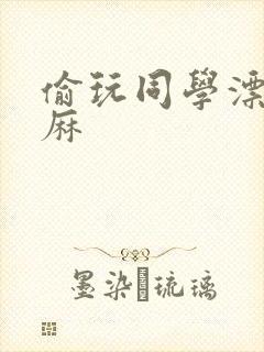 偷玩同学漂亮麻麻