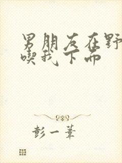 男朋友在野外猛吃我下面