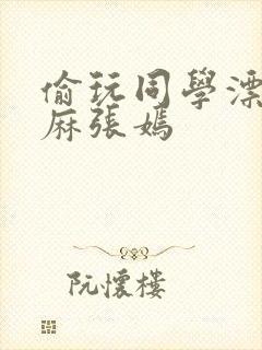 偷玩同学漂亮麻麻张嫣