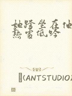 她跨坐在他的炽热处低吟