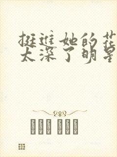 挺进她的花苞啊太深了明星小说