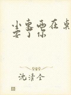 小东西在桌子上要了你