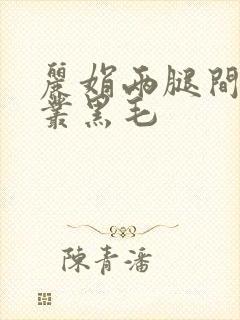 丽娟两腿间一大丛黑毛