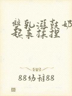 双乳涨鼓奶头翘起来揉捏