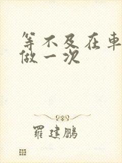 等不及在车里先做一次