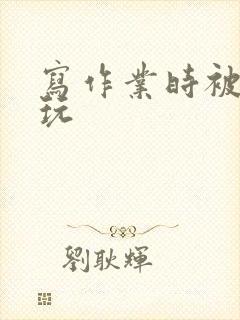 写作业时被爹地玩